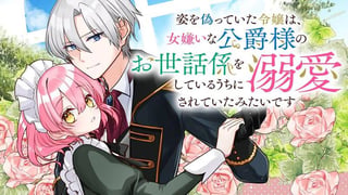 姿を偽っていた令嬢は、女嫌いな公爵様のお世話係をしているうちに溺愛されていたみたいです