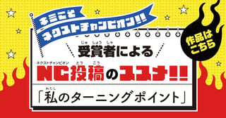 キミこそネクストチャンピオン!! 受賞者によるNC投稿のススメ!! 「私のターニングポイント」