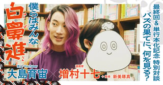 大島育宙×増村十七＋新美琢真　最終回＆単行本化記念 特別対談　僕らはみんな白鼻進　バズの果てに、何を見る？